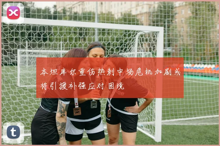 本坦库尔重伤热刺中场危机加剧或将引援补强应对困境