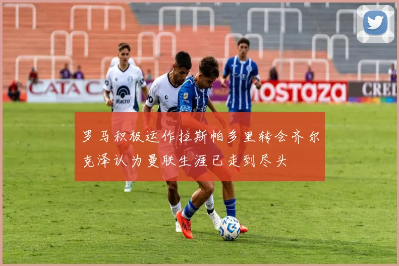 罗马积极运作拉斯帕多里转会齐尔克泽认为曼联生涯已走到尽头